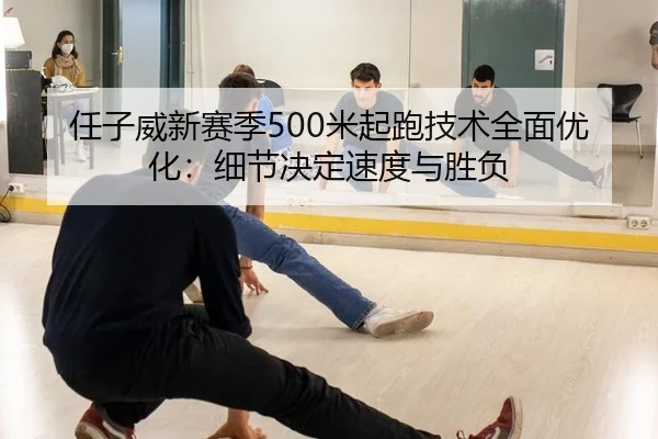 任子威新赛季500米起跑技术全面优化：细节决定速度与胜负
