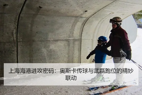 上海海港进攻密码：奥斯卡传球与武磊跑位的精妙联动