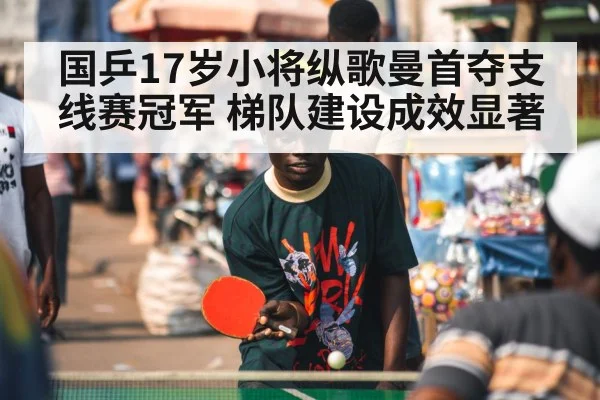 国乒17岁小将纵歌曼首夺支线赛冠军 梯队建设成效显著