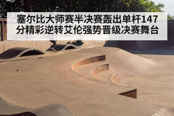 塞尔比大师赛半决赛轰出单杆147分精彩逆转艾伦强势晋级决赛舞台