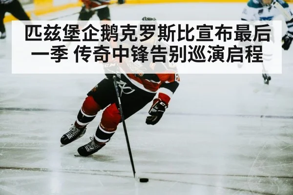匹兹堡企鹅克罗斯比宣布最后一季 传奇中锋告别巡演启程