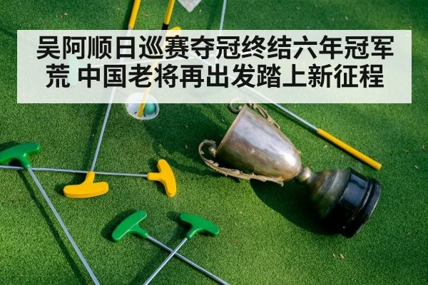 吴阿顺日巡赛夺冠终结六年冠军荒 中国老将再出发踏上新征程